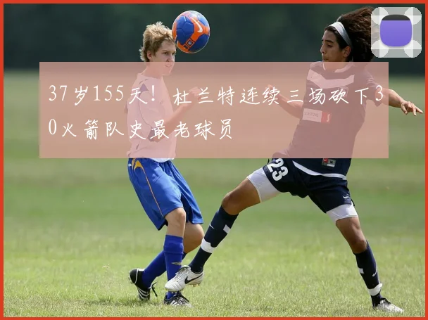 37岁155天!杜兰特连续三场砍下30火箭队史最老球员