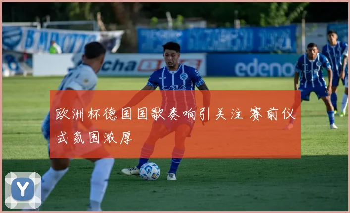 欧洲杯德国国歌奏响引关注 赛前仪式氛围浓厚