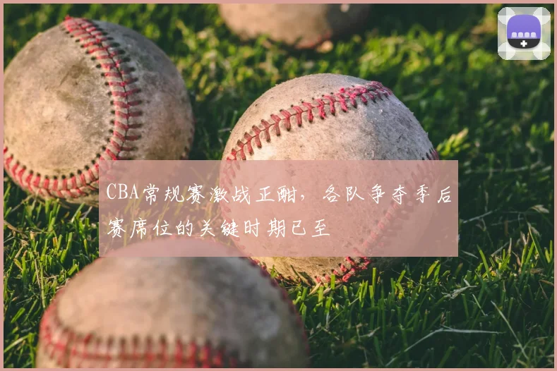 CBA常规赛激战正酣,各队争夺季后赛席位的关键时期已至