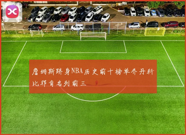 詹姆斯跻身NBA历史前十榜单乔丹科比邓肯名列前三