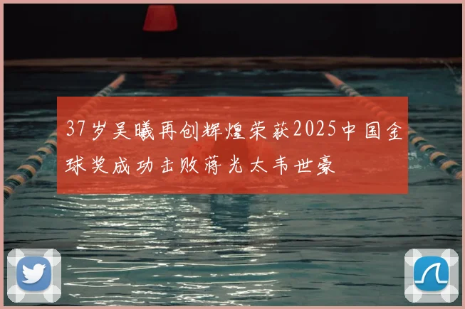 37岁吴曦再创辉煌荣获2025中国金球奖成功击败蒋光太韦世豪