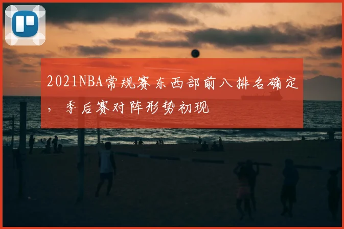 2021NBA常规赛东西部前八排名确定，季后赛对阵形势初现