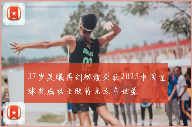37岁吴曦再创辉煌荣获2025中国金球奖成功击败蒋光太韦世豪