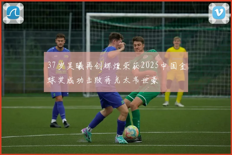 37岁吴曦再创辉煌荣获2025中国金球奖成功击败蒋光太韦世豪