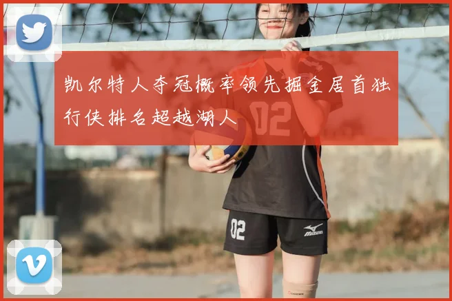 凯尔特人夺冠概率领先掘金居首独行侠排名超越湖人