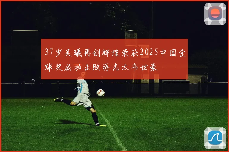 37岁吴曦再创辉煌荣获2025中国金球奖成功击败蒋光太韦世豪
