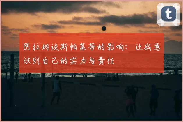图拉姆谈斯帕莱蒂的影响:让我意识到自己的实力与责任