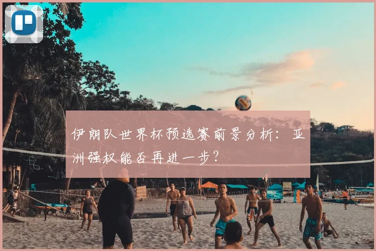 伊朗队世界杯预选赛前景分析:亚洲强权能否再进一步?