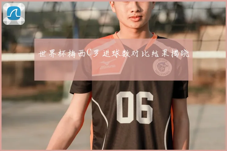 世界杯梅西C罗进球数对比结果揭晓