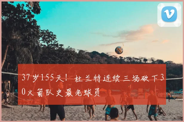 37岁155天!杜兰特连续三场砍下30火箭队史最老球员