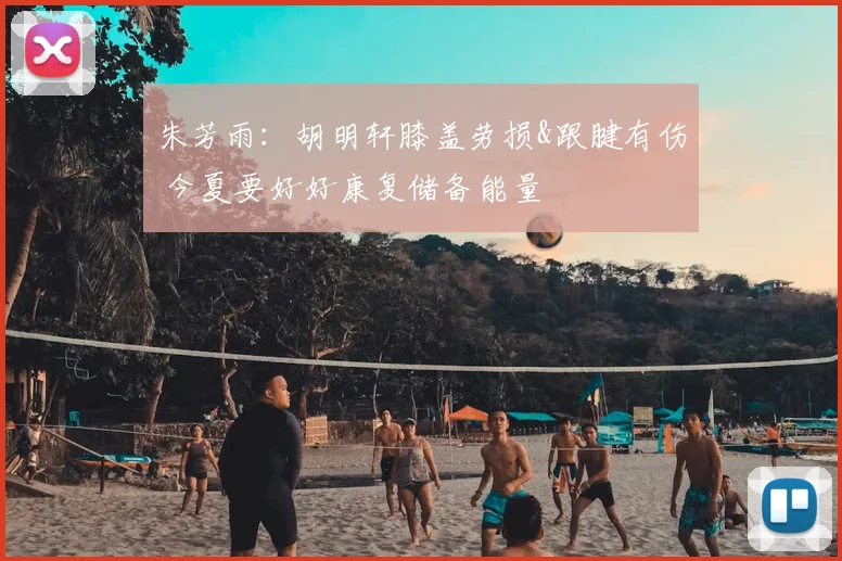 朱芳雨:胡明轩膝盖劳损&跟腱有伤 今夏要好好康复储备能量