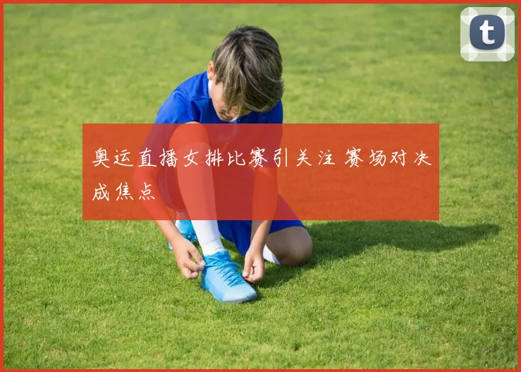 奥运直播女排比赛引关注 赛场对决成焦点