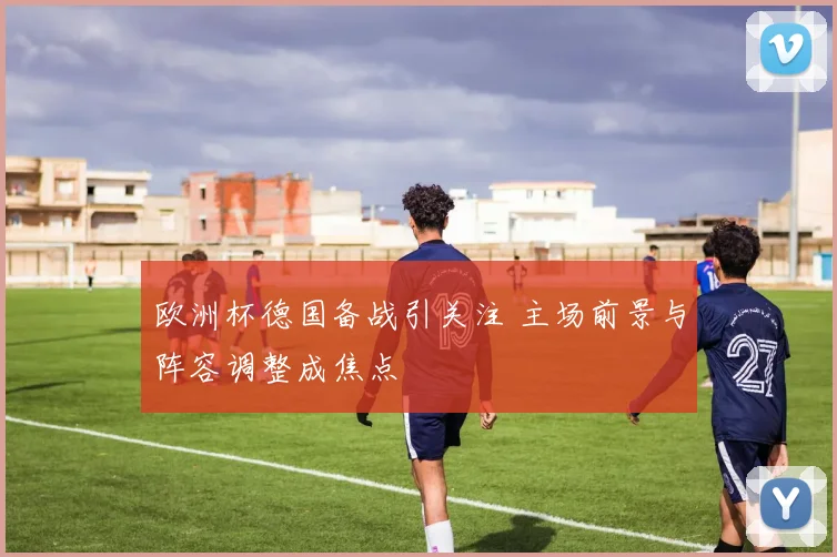 欧洲杯德国备战引关注 主场前景与阵容调整成焦点