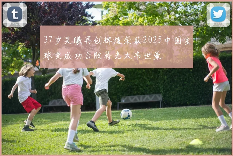 37岁吴曦再创辉煌荣获2025中国金球奖成功击败蒋光太韦世豪